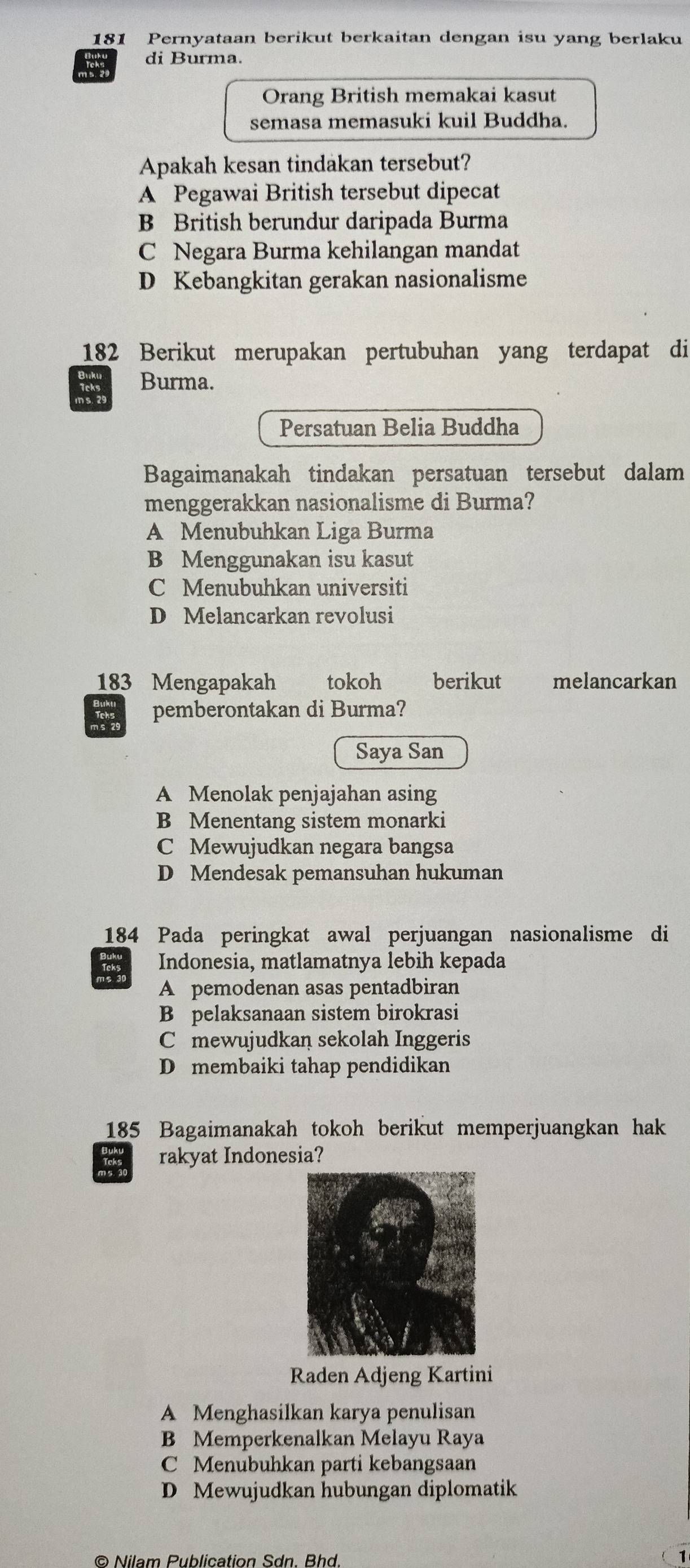 181 Pernyataan berikut berkaitan dengan isu yang berlaku
di Burma.
Orang British memakai kasut
semasa memasuki kuil Buddha.
Apakah kesan tindakan tersebut?
A Pegawai British tersebut dipecat
B British berundur daripada Burma
C Negara Burma kehilangan mandat
D Kebangkitan gerakan nasionalisme
182 Berikut merupakan pertubuhan yang terdapat di
Burma.
m s 29
Persatuan Belia Buddha
Bagaimanakah tindakan persatuan tersebut dalam
menggerakkan nasionalisme di Burma?
A Menubuhkan Liga Burma
B Menggunakan isu kasut
C Menubuhkan universiti
D Melancarkan revolusi
183 Mengapakah tokoh berikut melancarkan
.: pemberontakan di Burma?
Saya San
A Menolak penjajahan asing
B Menentang sistem monarki
C Mewujudkan negara bangsa
D Mendesak pemansuhan hukuman
184 Pada peringkat awal perjuangan nasionalisme di
Indonesia, matlamatnya lebih kepada
A pemodenan asas pentadbiran
B pelaksanaan sistem birokrasi
Cmewujudkan sekolah Inggeris
D membaiki tahap pendidikan
185 Bagaimanakah tokoh berikut memperjuangkan hak
rakyat Indonesia?
Raden Adjeng Kartini
A Menghasilkan karya penulisan
B Memperkenalkan Melayu Raya
C Menubuhkan parti kebangsaan
D Mewujudkan hubungan diplomatik
© Nilam Publication Sdn. Bhd.