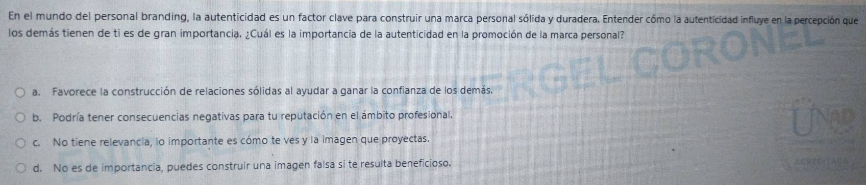 En el mundo del personal branding, la autenticidad es un factor clave para construir una marca personal sólida y duradera. Entender cómo la autenticidad influye en la percepción que
los demás tienen de ti es de gran importancia. ¿Cuál es la importancia de la autenticidad en la promoción de la marca personal?
a. Favorece la construcción de relaciones sólidas al ayudar a ganar la confianza de los demás.
b. Podría tener consecuencias negativas para tu reputación en el ámbito profesional.
c. No tiene relevancia, lo importante es cómo te ves y la imagen que proyectas.
d. No es de importancia, puedes construir una imagen falsa si te resulta beneficioso.