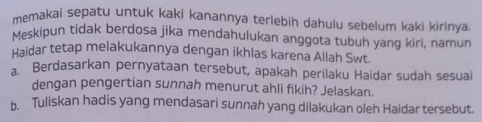 memakai sepatu untuk kaki kanannya terlebih dahulu sebelum kaki kirinya. 
Meskipun tidak berdosa jika mendahulukan anggota tubuh yang kiri, namun 
Haidar tetap melakukannya dengan ikhlas karena Allah Swt. 
a. Berdasarkan pernyataan tersebut, apakah perilaku Haidar sudah sesuai 
dengan pengertian sunnah menurut ahli fikih? Jelaskan. 
b. Tuliskan hadis yang mendasari sunnah yang dilakukan oleh Haidar tersebut.