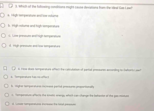 Which of the following conditions might cause deviations from the Ideal Gas Law?
a. High temperature and low volume
b. High volume and high temperature
c. Low pressure and high temperature
d. High pressure and low temperature
4. How does temperature affect the calculation of partial pressures according to Dalton's Law?
a. Temperature has no effect
b. Higher temperatures increase partial pressures proportionally
c. Temperature affects the kinetic energy, which can change the behavior of the gas mixture
d. Lower temperatures increase the total pressure