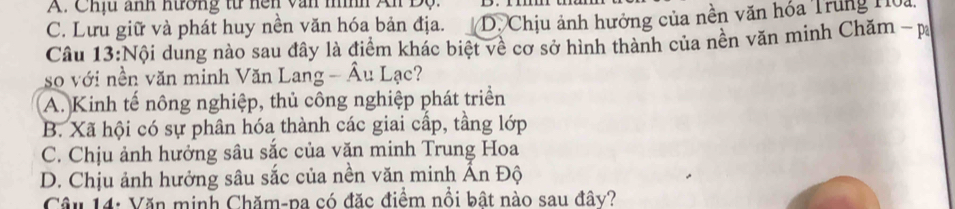 A. Chịu ảnh nường từ hện văn mình An Độ.
C. Lưu giữ và phát huy nền văn hóa bản địa. D. Chịu ảnh hưởng của nền văn hóa Trung Hoa,
Câu 13:Nội dung nào sau đây là điểm khác biệt về cơ sở hình thành của nền văn minh Chăm - p
so với nền văn minh Văn Lang - Âu Lạc?
A. Kinh tế nông nghiệp, thủ công nghiệp phát triển
B. Xã hội có sự phân hóa thành các giai cấp, tầng lớp
C. Chịu ảnh hưởng sâu sắc của văn minh Trung Hoa
D. Chịu ảnh hưởng sâu sắc của nền văn minh Ấn Độ
Câu 14: Văn minh Chăm-pa có đặc điểm nổi bật nào sau đây?