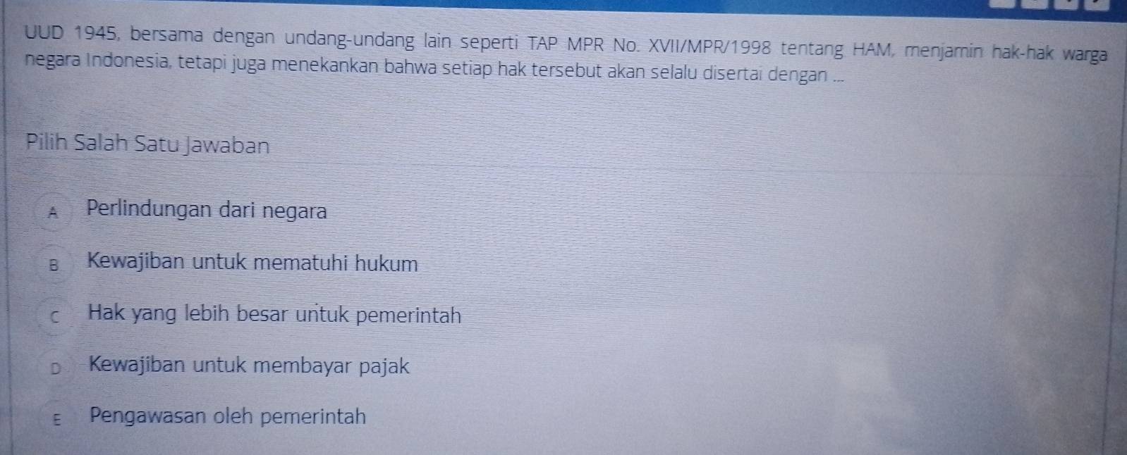 UUD 1945, bersama dengan undang-undang lain seperti TAP MPR No. XVII/MPR/1998 tentang HAM, menjamin hak-hak warga
negara Indonesia, tetapi juga menekankan bahwa setiap hak tersebut akan selalu disertai dengan ...
Pilih Salah Satu Jawaban
A Perlindungan dari negara
Kewajiban untuk mematuhi hukum
C Hak yang lebih besar untuk pemerintah
Kewajiban untuk membayar pajak
Pengawasan oleh pemerintah