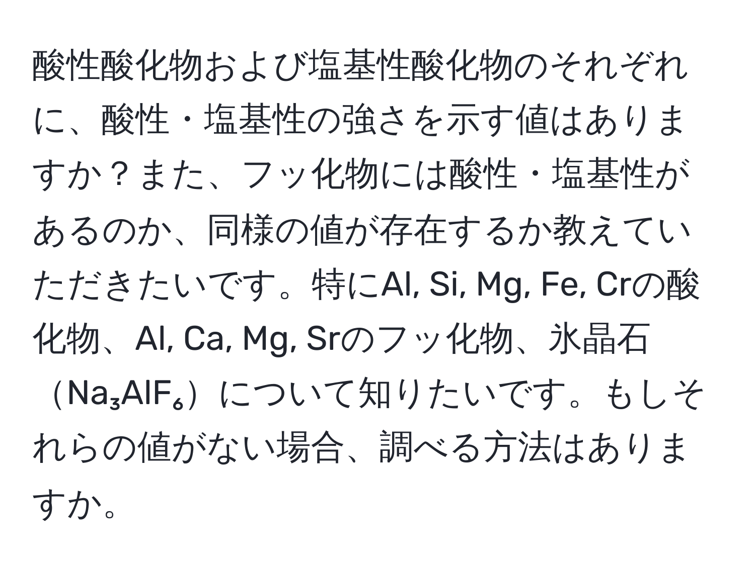 酸性酸化物および塩基性酸化物のそれぞれに、酸性・塩基性の強さを示す値はありますか？また、フッ化物には酸性・塩基性があるのか、同様の値が存在するか教えていただきたいです。特にAl, Si, Mg, Fe, Crの酸化物、Al, Ca, Mg, Srのフッ化物、氷晶石Na₃AlF₆について知りたいです。もしそれらの値がない場合、調べる方法はありますか。
