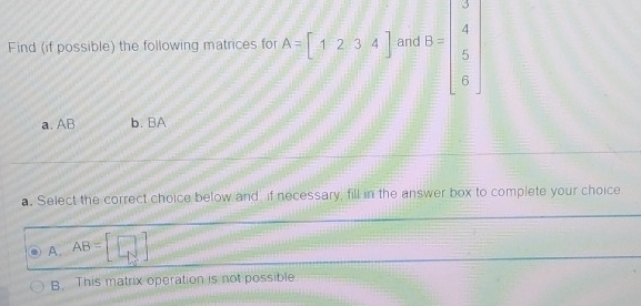 Find (if possible) the following matrices for A=[1234] and 5=beginbmatrix 3 4 5 6endbmatrix
a. AB b. BA
a. Select the correct choice below and if necessary, fill in the answer box to complete your choice
A. AB=beginbmatrix □  -1]
B. This matrix operation is not possible