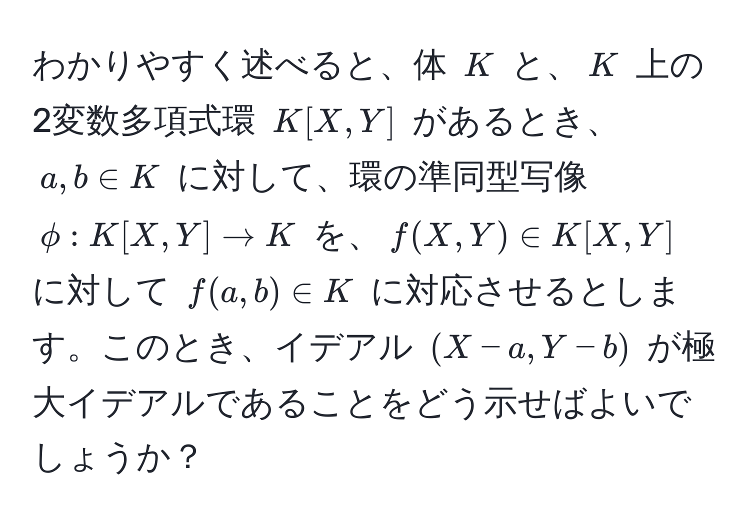 わかりやすく述べると、体 $K$ と、$K$ 上の2変数多項式環 $K[X,Y]$ があるとき、$a,b ∈ K$ に対して、環の準同型写像 $phi: K[X,Y] to K$ を、$f(X,Y) ∈ K[X,Y]$ に対して $f(a,b) ∈ K$ に対応させるとします。このとき、イデアル $(X - a, Y - b)$ が極大イデアルであることをどう示せばよいでしょうか？