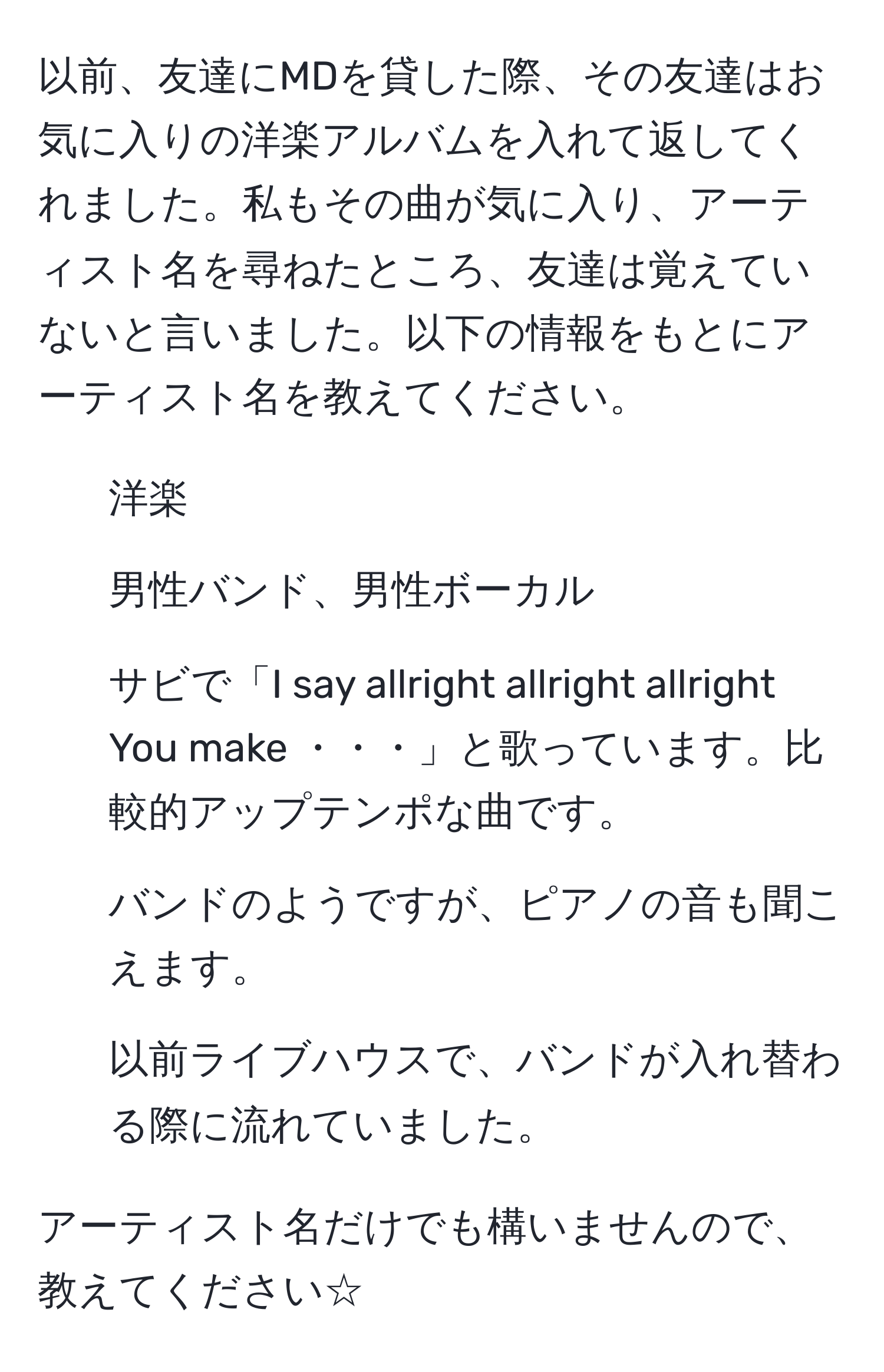 以前、友達にMDを貸した際、その友達はお気に入りの洋楽アルバムを入れて返してくれました。私もその曲が気に入り、アーティスト名を尋ねたところ、友達は覚えていないと言いました。以下の情報をもとにアーティスト名を教えてください。

- 洋楽
- 男性バンド、男性ボーカル
- サビで「I say allright allright allright You make ・・・」と歌っています。比較的アップテンポな曲です。
- バンドのようですが、ピアノの音も聞こえます。
- 以前ライブハウスで、バンドが入れ替わる際に流れていました。

アーティスト名だけでも構いませんので、教えてください☆