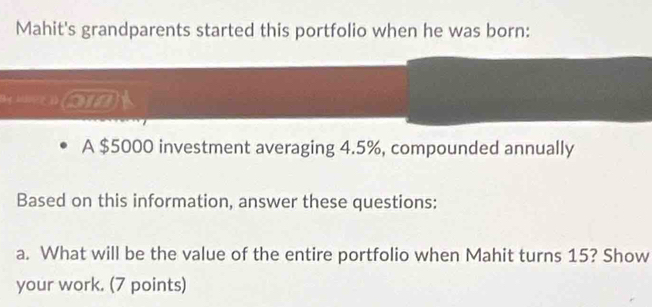 Mahit's grandparents started this portfolio when he was born: 
on 
A $5000 investment averaging 4.5%, compounded annually 
Based on this information, answer these questions: 
a. What will be the value of the entire portfolio when Mahit turns 15? Show 
your work. (7 points)