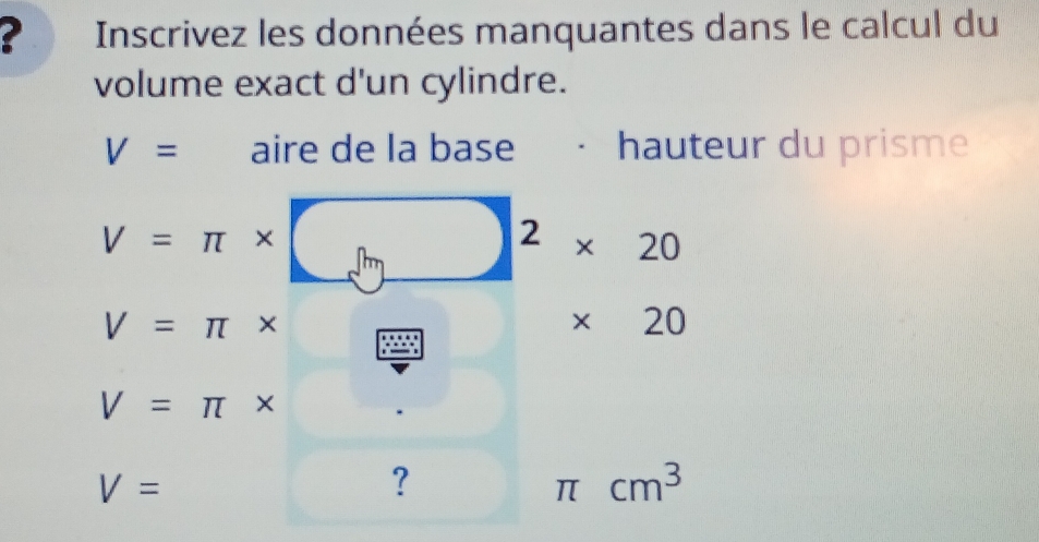 ? Inscrivez les données manquantes dans le calcul du 
volume exact d'un cylindre.
V= aire de la base hauteur du prisme
V=π *
2 * 20
V=π *
* 20
V=π *
V=
?
π cm^3