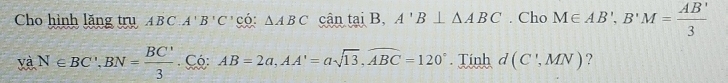 Cho hình lăng trụ ABC. A'B'C' có: △ ABC cân tại B, A'B⊥ △ ABC. Cho M∈ AB', B'M= AB'/3 
và N∈ BC', BN= BC'/3  Có: AB=2a, AA'=asqrt(13), widehat ABC=120°. Tinh d(C',MN) ?