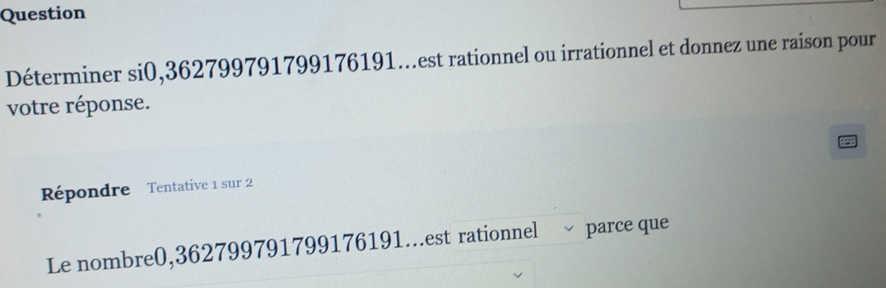 Question 
Déterminer si0, 362799791799176191...est rationnel ou irrationnel et donnez une raison pour 
votre réponse. 
Répondre Tentative 1 sur 2
Le nombre0, 362799791799176191...est rationnel parce que