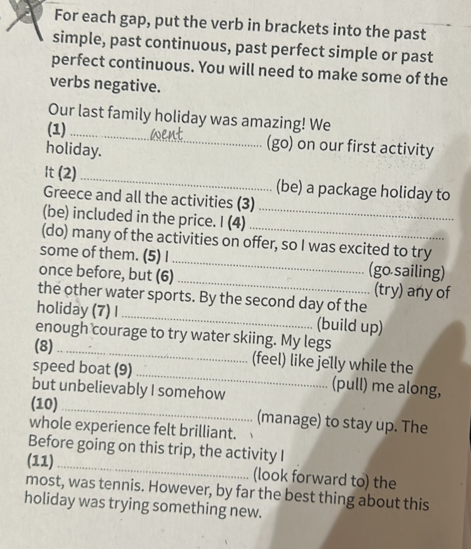 For each gap, put the verb in brackets into the past 
simple, past continuous, past perfect simple or past 
perfect continuous. You will need to make some of the 
verbs negative. 
Our last family holiday was amazing! We 
(1) _(go) on our first activity 
holiday. 
It (2) _(be) a package holiday to 
Greece and all the activities (3) 
(be) included in the price. I (4)_ 
(do) many of the activities on offer, so I was excited to try 
some of them. (5) I_ (go sailing) 
once before, but (6) _(try) any of 
the other water sports. By the second day of the 
holiday (7) I _(build up) 
enough courage to try water skiing. My legs 
(8)_ (feel) like jelly while the 
speed boat (9) _(pull) me along, 
but unbelievably I somehow 
(10)_ (manage) to stay up. The 
whole experience felt brilliant. 
Before going on this trip, the activity I 
(11)_ (look forward to) the 
most, was tennis. However, by far the best thing about this 
holiday was trying something new.