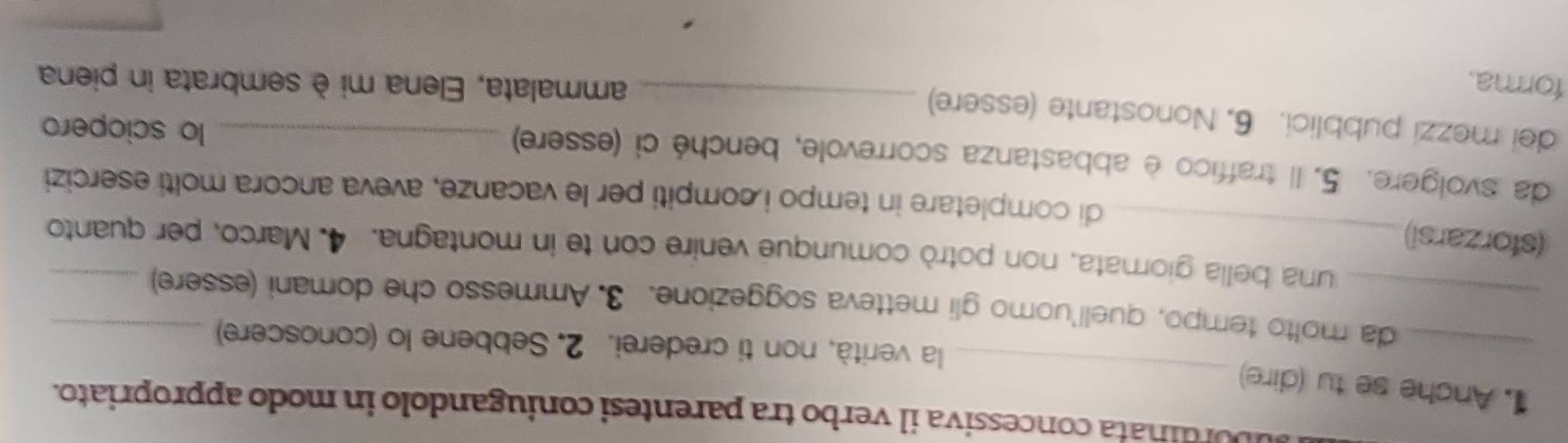 ubordinata concessiva il verbo tra parentesi coniugandolo in modo appropriato. 
1. Anche se tu (dire) 
_ 
_ 
la verità, non ti crederei. 2. Sebbene lo (conoscere) 
_da molto tempo, quell'uomo gli metteva soggezione. 3. Ammesso che domani (essere)_ 
una bella giornata, non potrò comunque venire con te in montagna. 4. Marco, per quanto 
(sforzarsi)_ 
di completare in tempo i compiti per le vacanze, aveva ancora molti esercizi 
da svolgere. 5. Il traffico è abbastanza scorrevole, benché ci (essere) _lo sciopero 
dei mezzi pubblici. 6. Nonostante (essere)_ 
forma. ammalata, Elena mi è sembrata in piena