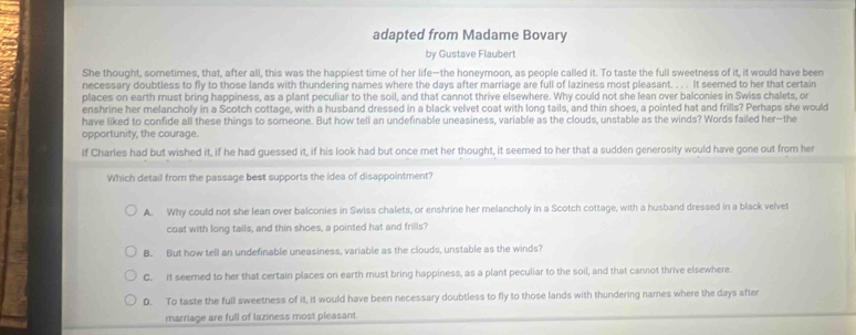 adapted from Madame Bovary
by Gustave Flaubert
She thought, sometimes, that, after all, this was the happiest time of her life-the honeymoon, as people called it. To taste the full sweetness of it, it would have been
necessary doubtless to fly to those lands with thundering names where the days after marriage are full of laziness most pleasant. . . . It seerned to her that certain
places on earth must bring happiness, as a plant peculiar to the soil, and that cannot thrive elsewhere. Why could not she lean over balconies in Swiss chalets, or
enshrine her melancholy in a Scotch cottage, with a husband dressed in a black velvet coat with long tails, and thin shoes, a pointed hat and frills? Perhaps she would
have liked to confide all these things to someone. But how tell an undefinable uneasiness, variable as the clouds, unstable as the winds? Words failed her-the
opportunity, the courage.
lf Charles had but wished it, if he had guessed it, if his look had but once met her thought, it seemed to her that a sudden generosity would have gone out from her
Which detail from the passage best supports the idea of disappointment?
A. Why could not she lean over balconies in Swiss chalets, or enshrine her melancholy in a Scotch cottage, with a husband dressed in a black velvet
coat with long tails, and thin shoes, a pointed hat and frills?
B. But how tell an undefinable uneasiness, variable as the clouds, unstable as the winds?
C. it seemed to her that certain places on earth must bring happiness, as a plant peculiar to the soil, and that cannot thrive elsewhere.
D. To taste the full sweetness of it, it would have been necessary doubtless to fly to those lands with thundering names where the days after
marriage are full of laziness most pleasant.