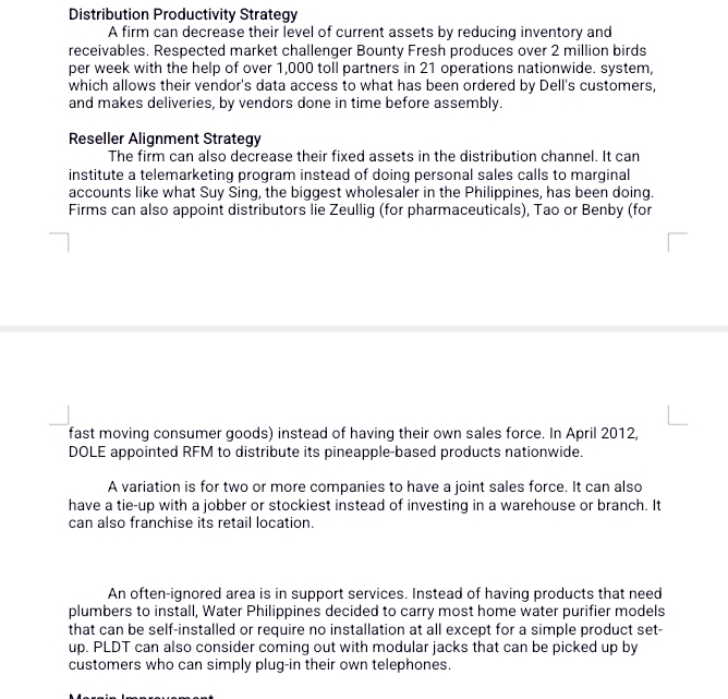 Distribution Productivity Strategy 
A firm can decrease their level of current assets by reducing inventory and 
receivables. Respected market challenger Bounty Fresh produces over 2 million birds 
per week with the help of over 1,000 toll partners in 21 operations nationwide. system, 
which allows their vendor's data access to what has been ordered by Dell's customers, 
and makes deliveries, by vendors done in time before assembly. 
Reseller Alignment Strategy 
The firm can also decrease their fixed assets in the distribution channel. It can 
institute a telemarketing program instead of doing personal sales calls to marginal 
accounts like what Suy Sing, the biggest wholesaler in the Philippines, has been doing. 
Firms can also appoint distributors lie Zeullig (for pharmaceuticals), Tao or Benby (for 
fast moving consumer goods) instead of having their own sales force. In April 2012, 
DOLE appointed RFM to distribute its pineapple-based products nationwide. 
A variation is for two or more companies to have a joint sales force. It can also 
have a tie-up with a jobber or stockiest instead of investing in a warehouse or branch. It 
can also franchise its retail location. 
An often-ignored area is in support services. Instead of having products that need 
plumbers to install, Water Philippines decided to carry most home water purifier models 
that can be self-installed or require no installation at all except for a simple product set- 
up. PLDT can also consider coming out with modular jacks that can be picked up by 
customers who can simply plug-in their own telephones.