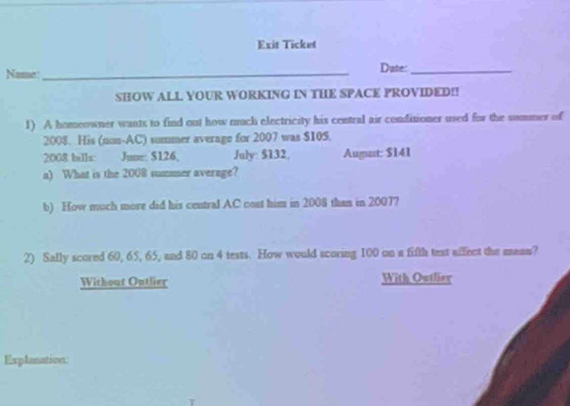 Exit Ticket 
Name: _Date:_ 
SHOW ALL YOUR WORKING IN THE SPACE PROVIDED!! 
1) A homeowner wants to find out how much electricity his central air conditioner used for the sommer of 
2008. His (non-AC) summer average for 2007 was $105. 
2008 balls: June: $126, July: $132, August: $141
a) What is the 2008 summer average? 
b) How much more did his central AC cost him in 2008 than in 20077 
2) Sally scored 60, 65, 65, and 80 on 4 tests. How would scoring 100 on a fifth test affect the mean? 
Without Outlier With Outlier 
Explanation: