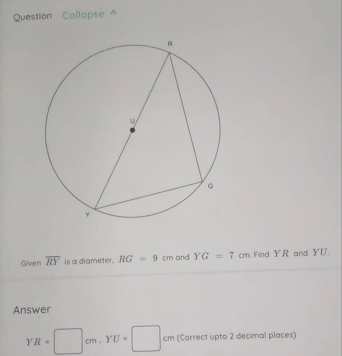 Question Collapse^(Given overline RY) is a diameter, RG=9cm and YG=7cm. Find YR and YU. 
Answer
YR=□ cm, YU=□ cm (Correct upto 2 decimal places)