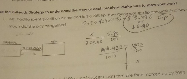 se the 3-Reads Strategy to understand the story of each problem. Make sure to show your work! 
1. Ms. Padilla spent $29.48 on dinner and left a 20% tip. How much was the tip amount? And how 
much did she pay altogether?
100
ORIGINAL NEW 
THE CHANGE
180 pair of soccer cleats that are then marked up by 30%?