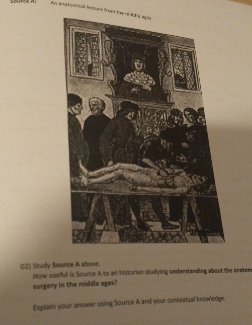 Source A: An anatomical lecture from the middle ages 
02) Study Source A above. 
How useful is Source A to an historian studying understanding about the anatom 
surgery in the middle ages? 
Explain your answer using Source A and your contextual knowledge.