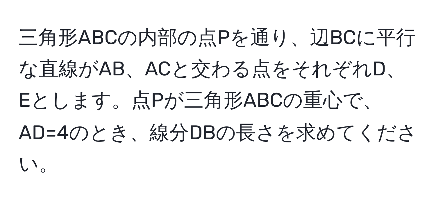 三角形ABCの内部の点Pを通り、辺BCに平行な直線がAB、ACと交わる点をそれぞれD、Eとします。点Pが三角形ABCの重心で、AD=4のとき、線分DBの長さを求めてください。