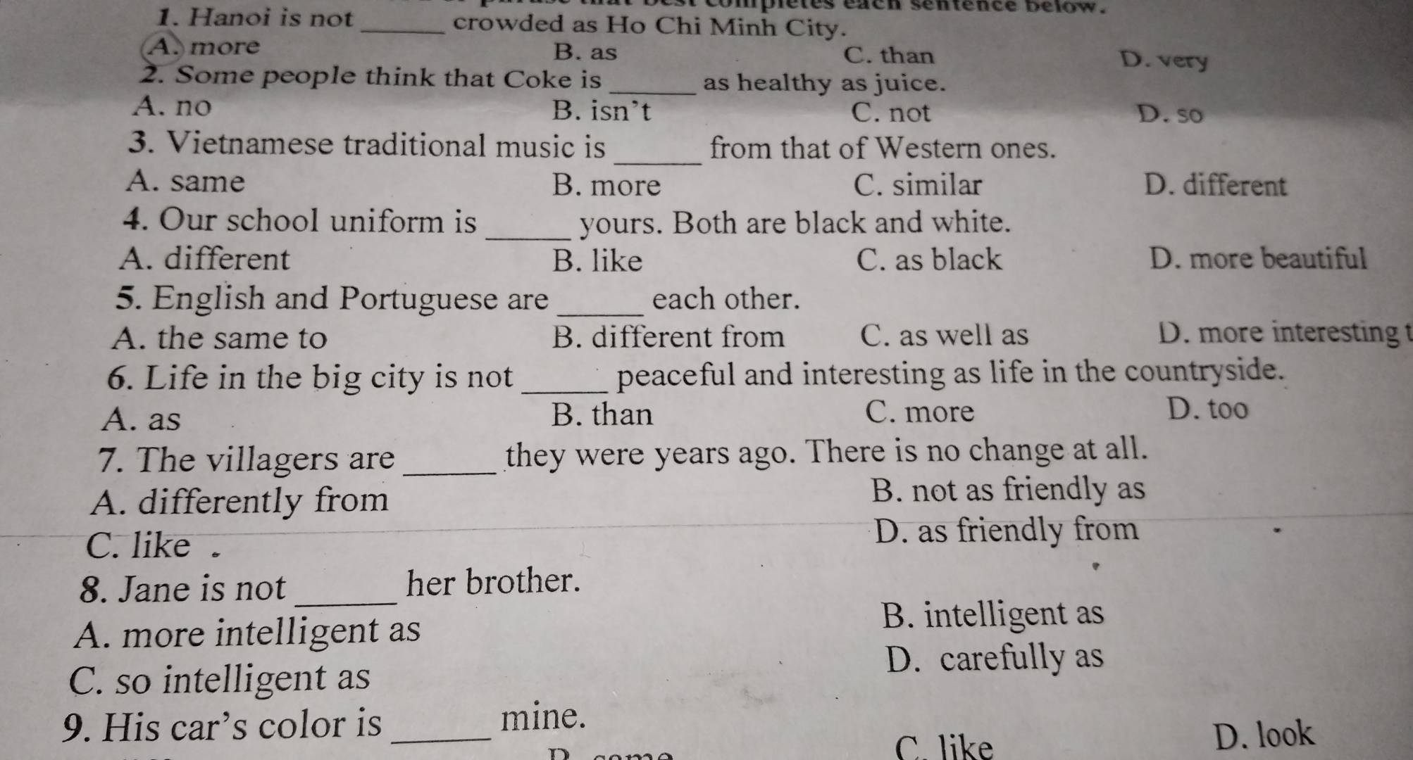 completes eaen sentence below .
1. Hanoi is not _crowded as Ho Chi Minh City.
A. more B. as C. than D. very
2. Some people think that Coke is _as healthy as juice.
A. no B. isn’t C. not D. so
_
3. Vietnamese traditional music is from that of Western ones.
A. same B. more C. similar D. different
4. Our school uniform is _yours. Both are black and white.
A. different B. like C. as black D. more beautiful
5. English and Portuguese are _each other.
A. the same to B. different from C. as well as D. more interesting t
6. Life in the big city is not _peaceful and interesting as life in the countryside.
A. as B. than C. more D. too
7. The villagers are _they were years ago. There is no change at all.
A. differently from
B. not as friendly as
C. like .
D. as friendly from
_
8. Jane is not her brother.
A. more intelligent as
B. intelligent as
D. carefully as
C. so intelligent as
9. His car’s color is_
mine.
C. like D. look