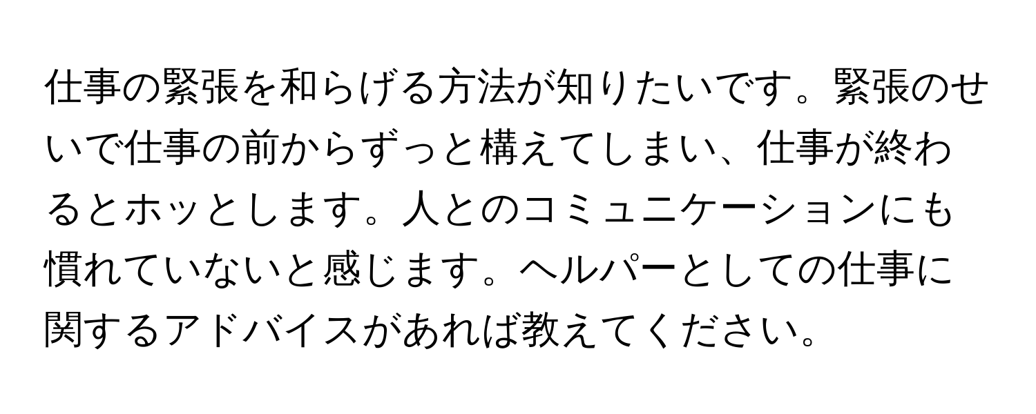 仕事の緊張を和らげる方法が知りたいです。緊張のせいで仕事の前からずっと構えてしまい、仕事が終わるとホッとします。人とのコミュニケーションにも慣れていないと感じます。ヘルパーとしての仕事に関するアドバイスがあれば教えてください。