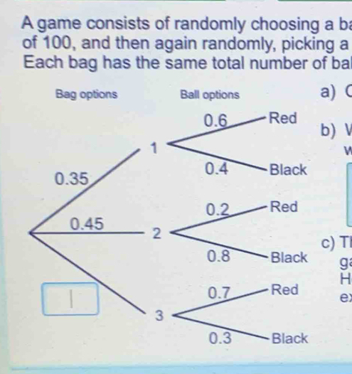 A game consists of randomly choosing a ba
of 100, and then again randomly, picking a
Each bag has the same total number of ba
Bag options Ball options a) 
b) V
0.35
0.45
c) T
g
H
e