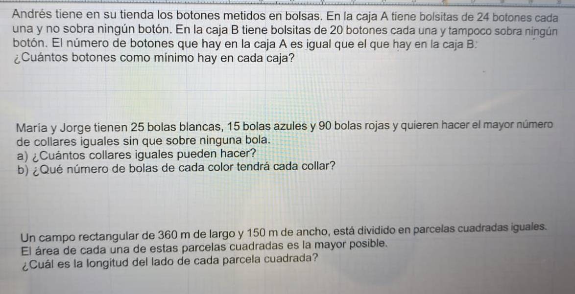 Andrés tiene en su tienda los botones metidos en bolsas. En la caja A tiene bolsitas de 24 botones cada 
una y no sobra ningún botón. En la caja B tiene bolsitas de 20 botones cada una y tampoco sobra ningún 
botón. El número de botones que hay en la caja A es igual que el que hay en la caja B: 
¿Cuántos botones como mínimo hay en cada caja? 
María y Jorge tienen 25 bolas blancas, 15 bolas azules y 90 bolas rojas y quieren hacer el mayor número 
de collares iguales sin que sobre ninguna bola. 
a) ¿Cuántos collares iguales pueden hacer? 
b) ¿ Qué número de bolas de cada color tendrá cada collar? 
Un campo rectangular de 360 m de largo y 150 m de ancho, está dividido en parcelas cuadradas iguales. 
El área de cada una de estas parcelas cuadradas es la mayor posible. 
¿Cuál es la longitud del lado de cada parcela cuadrada?