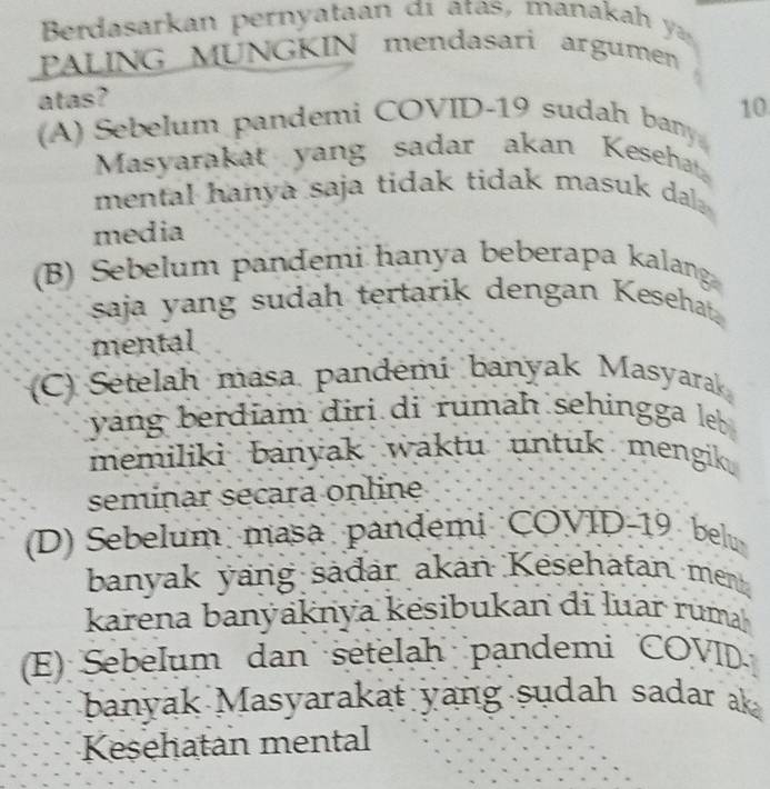 Berdasarkan pernyataan đi ata manaka 
PALING MUNGKIN mendasari argumen
atas?
(A) Sebelum pandemi COVID- 19 sudah bany 10
Masyarakat yang sadar akan Kesehat
mental hanya saja tidak tidak masuk dal .
media
(B) Sebelum pandemi hanya beberapa kalang
saja yang sudah tertarik dengan Kesehat.
mental
(C) Sételah masa pandémi banyak Masyarak
yang berdiam diri di rumah sehingga leb 
memiliki banyak waktu untuk mengik .
seminar secara online
(D) Sebelum masa pandemi COVID- 19 belu
banyak yang sädär akan Kesehatan men
karena banýaknya kesibukan di luar ruma
(E) Sebelum dan setelaḥ pandemi COVID
banyak Masyarakat yang sudah sadar ak
Keşehatan mental