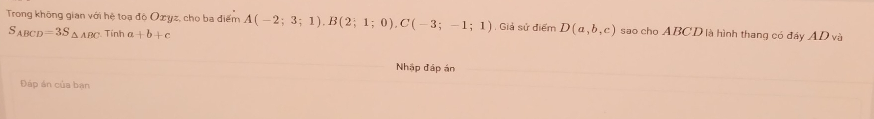 Trong không gian với hệ toạ độ Οæyz, cho ba điểm A(-2;3;1), B(2;1;0), C(-3;-1;1). Giá sử điểm D(a,b,c) sao cho ABCD là hình thang có đáy AD và
S_ABCD=3S_△ ABC Tính a+b+c
Nhập đáp án 
Đáp án của bạn