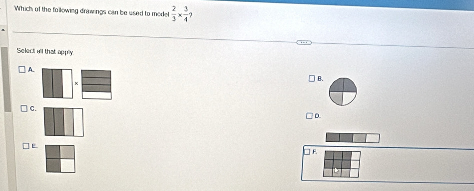 Which of the following drawings can be used to model  2/3 *  3/4  ?
Select all that apply
A.
B.
×
C.
D.
E.
F.