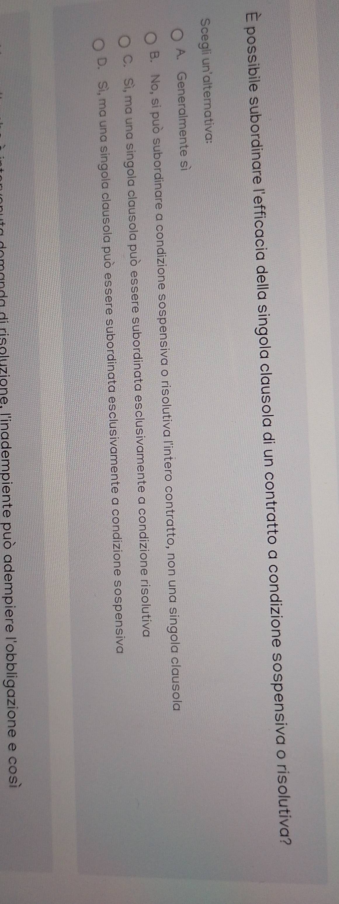 È possibile subordinare l'efficacia della singola clausola di un contratto a condizione sospensiva o risolutiva?
Scegli un'alternativa:
A. Generalmente sì
B. No, si può subordinare a condizione sospensiva o risolutiva l'intero contratto, non una singola clausola
C. Sì, ma una singola clausola può essere subordinata esclusivamente a condizione risolutiva
D. Sì, ma una singola clausola può essere subordinata esclusivamente a condizione sospensiva
domanda di risoluzione, l'inadempiente può adempiere l'obbligazione e così