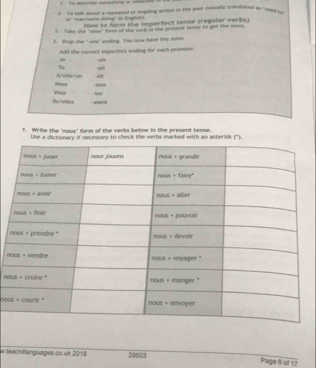 To describe something or someone i 
2. To talk about a repeated or ongoing action in the past (usually translated as "used to 
or "was/were doing" in English). 
How to form the imperfect tense (regular verbs) 
1. Take the ‘nous' form of the verb in the present tense to get the stem. 
2. Drop the '-ons' ending. You now have the stem. 
Add the correct imperfect ending for each pronoun: 
Je -als 
Tu -ais 
Il/elle/on -ait 
Nous -Ians 
Vous -lez 
Ils/elles -aient 
1. Write the ‘nous’ form of the verbs below in the present tense. 
Use a dictionary if necessary to check the verbs marked with an asterisk (*). 
n 
no 
nou 
w.teachitlanguages.co.uk 2018 29503 
Page 6 of 17