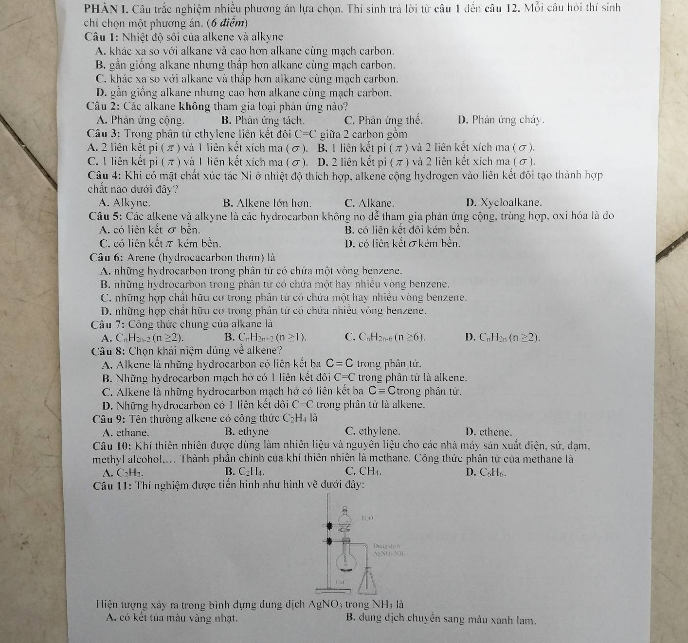 PHẢN I. Câu trắc nghiệm nhiều phương án lựa chọn. Thí sinh trả lời từ câu 1 đến câu 12. Mỗi câu hỏi thí sinh
chỉ chọn một phương án. (6 điểm)
Câu 1: Nhiệt độ sôi của alkene và alkyne
A. khác xa so với alkane và cao hơn alkane cùng mạch carbon.
B. gần giống alkane nhưng thấp hơn alkane cùng mạch carbon.
C. khác xa so với alkane và thấp hơn alkane cùng mạch carbon.
D. gần giống alkane nhưng cao hơn alkane cùng mạch carbon.
Câu 2: Các alkane không tham gia loại phản ứng nào?
A. Phản ứng cộng. B. Phản ứng tách. C. Phản ứng thế. D. Phản ứng cháy.
Câu 3: Trong phân tử ethylene liên kết đôi C=C giữa 2 carbon gồm
A. 2 liên kết pi(π ) và 1 liên kết xích ma (σ). B. 1 liên kết pi (π) và 2 liên kết xích ma (σ).
C. 1 liên kết pi(π ) và 1 liên kết xích ma (σ). D. 2 liên kết pi (π) và 2 liên kết xích ma (σ).
Câu 4: Khi có mặt chất xúc tác Ni ở nhiệt độ thích hợp, alkene cộng hydrogen vào liên kết đôi tạo thành hợp
chất nào dưới đây?
A. Alkyne. B. Alkene lớn hơn. C. Alkane. D. Xycloalkane.
Câu 5: Các alkene và alkyne là các hydrocarbon không no dễ tham gia phản ứng cộng, trùng hợp, oxi hóa là do
A. có liên kết σ bền. B. có liên kết đôi kém bền.
C. có liên kết π kém bền. D. có liên kết σkém bền.
Câu 6: Arene (hydrocacarbon thơm) là
A. những hydrocarbon trong phân tử có chứa một vòng benzene.
B. những hydrocarbon trong phân tử có chứa một hay nhiều vòng benzene.
C. những hợp chất hữu cơ trong phân tử có chứa một hay nhiều vòng benzene.
D. những hợp chất hữu cơ trong phân tử có chứa nhiều vòng benzene.
Câu 7: Công thức chung của alkane là
A. C_nH_2n-2(n≥ 2). B. C_nH_2n+2(n≥ 1). C. C_nH_2n-6(n≥ 6). D. C_nH_2n(n≥ 2).
Câu 8: Chọn khái niệm đúng về alkene?
A. Alkene là những hydrocarbon có liên kết ba Cequiv C trong phân tử.
B. Những hydrocarbon mạch hở có 1 liên kết đôi C=C trong phân tử là alkene.
C. Alkene là những hydrocarbon mạch hở có liên kết ba Cequiv C trong phân tử.
D. Những hydrocarbon có 1 liên kết đôi C=C trong phân tử là alkene.
*  Câu 9: Tên thường alkene có công thức C_2H_4la
A. ethane. B. ethyne C. ethylene. D. ethene.
Câu 10: Khí thiên nhiên được dùng làm nhiên liệu và nguyên liệu cho các nhà máy sản xuất điện, sứ, đạm,
methyl alcohol.... Thành phần chính của khí thiên nhiên là methane. Công thức phân tử của methane là
A. C_2H_2. B. C_2H_4. C. CH_4. D. C₆H6.
Câu 11: Thí nghiệm được tiến hình như hình vẽ dưới đây:
Hiện tượng xảy ra trong bình đựng dung dịch AgNO_3 trong NH_3la
A. có kết tủa màu vàng nhạt. B. dung dịch chuyển sang màu xanh lam.