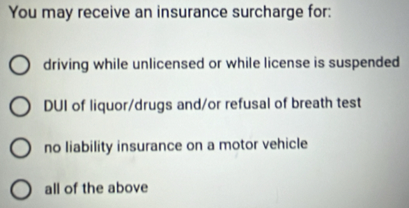 You may receive an insurance surcharge for:
driving while unlicensed or while license is suspended
DUI of liquor/drugs and/or refusal of breath test
no liability insurance on a motor vehicle
all of the above