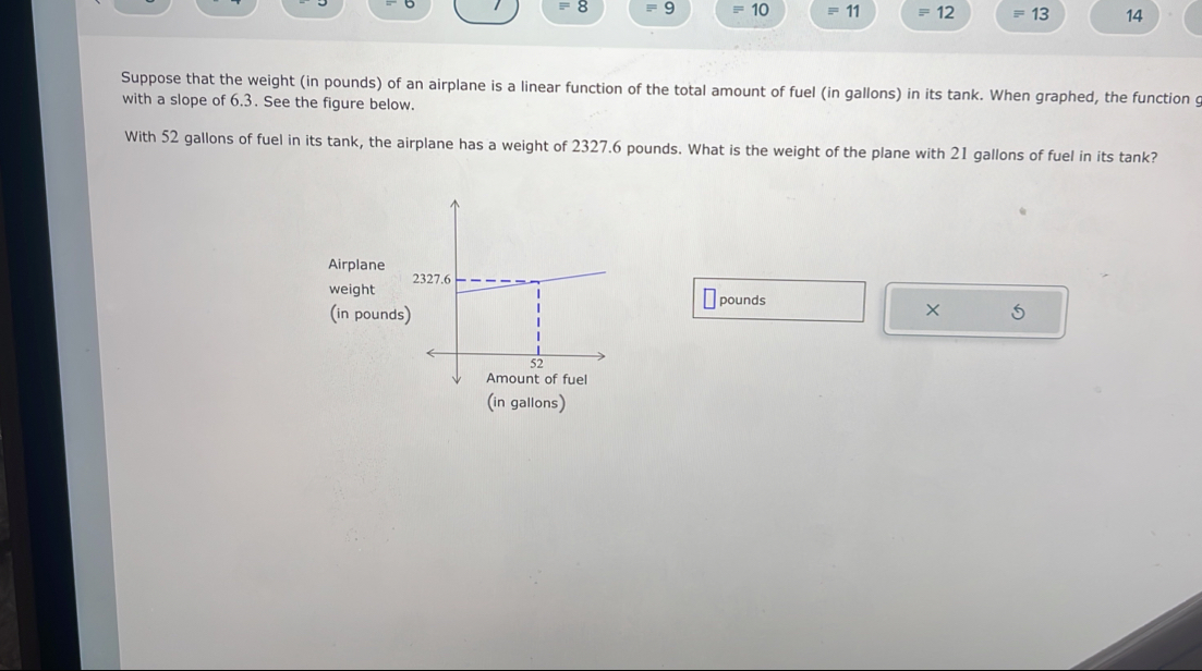 =8 □^(□) 9 equiv 10 =11 =12 equiv 13 14
Suppose that the weight (in pounds) of an airplane is a linear function of the total amount of fuel (in gallons) in its tank. When graphed, the function g 
with a slope of 6.3. See the figure below. 
With 52 gallons of fuel in its tank, the airplane has a weight of 2327.6 pounds. What is the weight of the plane with 21 gallons of fuel in its tank? 
Airplane 
weight
pounds
(in pounds 5
(in gallons)