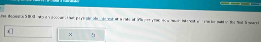 out a calculator __ 
Lisa deposits $800 into an account that pays simple interest at a rate of 6% per year. How much interest will she be paid in the first 6 years? 
S 
×