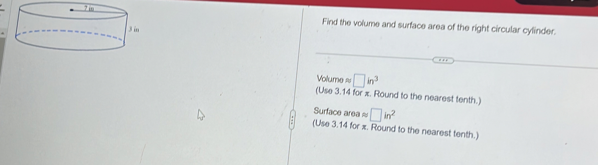 Find the volume and surface area of the right circular cylinder.
Volume ≈ □ in^3
(Use 3.14 for π. Round to the nearest tenth.) 
Surface area ≈ □ in^2
(Use 3.14 for π. Round to the nearest tenth.)