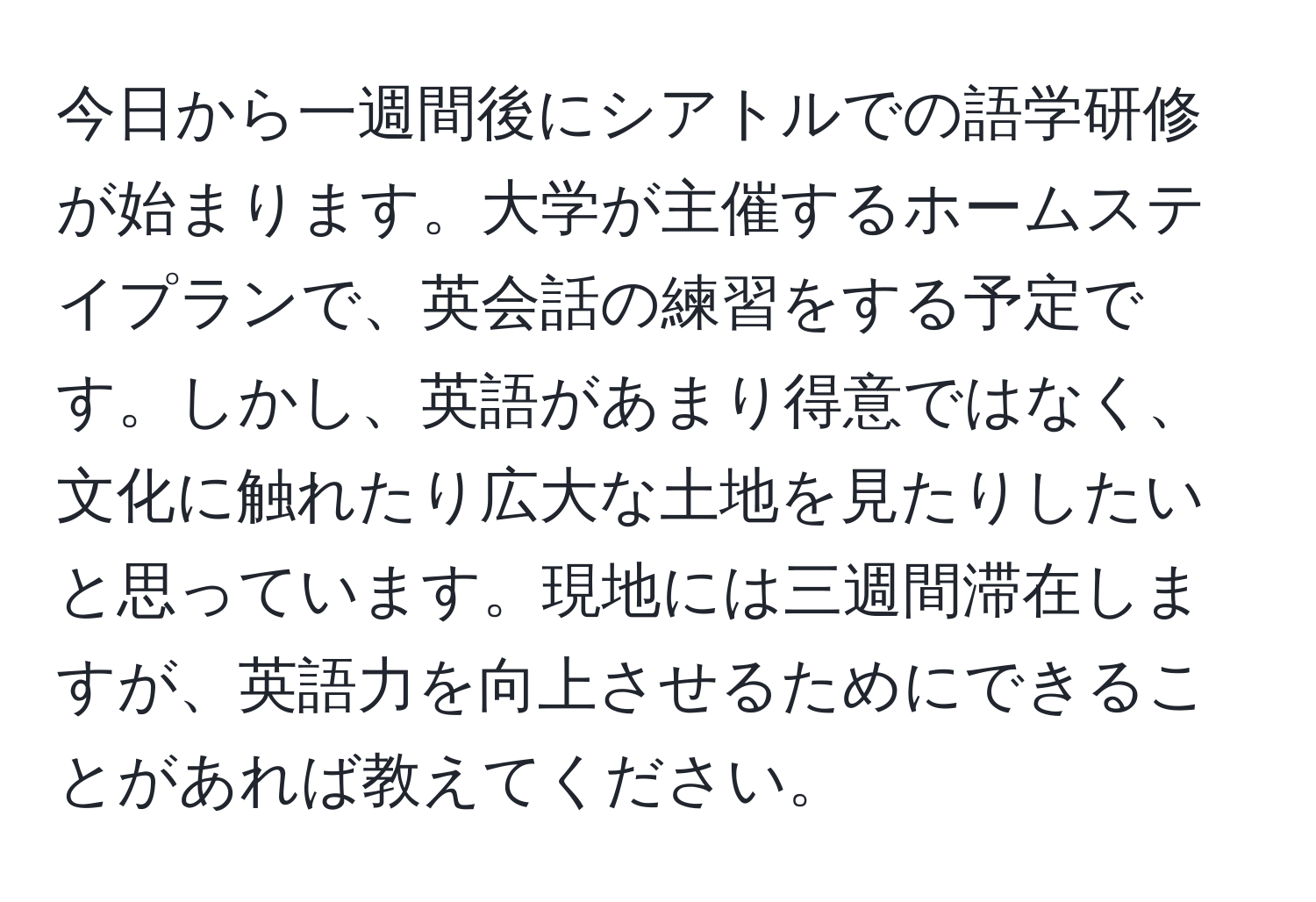 今日から一週間後にシアトルでの語学研修が始まります。大学が主催するホームステイプランで、英会話の練習をする予定です。しかし、英語があまり得意ではなく、文化に触れたり広大な土地を見たりしたいと思っています。現地には三週間滞在しますが、英語力を向上させるためにできることがあれば教えてください。