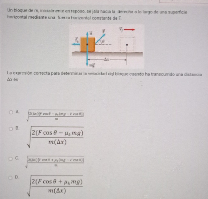 Un bloque de m, inicialmente en reposo, se jala hacía la derecha a lo largo de una superficie
horizontal mediante una fuerza horizontal constante de F.
La expresión correcta para determinar la velocidad del bloque cuando ha transcurrido una distancia
△ x es
A. sqrt(frac 2(△ x)(Fcos θ -mu _1)(mg-Fcos θ ))m
B. sqrt(frac 2(Fcos θ -mu _k)mg)m(△ x)
C. sqrt(frac 2(△ x)[Fcos θ +mu _k)(mg-Fcos θ )]m
D. sqrt(frac 2(Fcos θ +mu _k)mg)m(△ x)