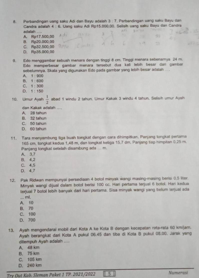 Perbandingan uang saku Adi dan Bayu adalah 3:7. Perbandingan uang saku Bayu dan
Candra adalah 4:6. Uang saku Adi Rp15.000,00. Selisih uang saku Bayu dan Candra
adalah ....
A. Rp17.500,00
B. Rp20.000,00
C. Rp32.500,00
D. Rp35.00 00,00
9. Edo menggambar sebuah menara dengan tinggi 8 cm. Tinggl menara sebenamya 24 m.
Edo memperbesar gambar menara tersebut dua kali lebih besar dan gambar
sebelumnya. Skala yang digunakan Edo pada gambar yang lebih besar adalah ....
A. 1:900
B. 1:600
C. 1:300
D. 1:150
10. Umur Ayah  1/2  abad 1 windu 2 tahun. Umur Kakak 3 windu 4 tahun. Selisih umur Ayah
dan Kakak adalah ....
A. 28 tahun
B. 32 tahun
C. 50 tahun
D. 60 tahun
11. Tara menyambung tiga buah tongkat dengan cara dihimpitkan. Panjang tongkat pertama
165 cm, tongkat kedua 1,48 m, dan tongkat ketiga 15.7 dm. Panjang tiap himpitan 0.25 m.
Panjang tongkat setelah disambung ada ... m.
A. 3,7
B. 4,2
C. 4,5
D. 4,7
12. Pak Ridwan mempunyai persediaan 4 botol minyak wangi masing-masing berisi 0.5 liter.
Minyak wangi dijual dalam botol berisi 100 cc. Hari pertama terjual 6 botol. Hari kedua
terjual 7 botol lebih banyak dari hari pertama. Sisa minyak wangi yang belum terjual ada
... ml.
A. 10
B. 70
C. 100
D. 700
13. Ayah mengendarai mobil dari Kota A ke Kota B dengan kecepatan rata-rata 60 km/jam.
Ayah berangkat dari Kota A pukul 06.45 dan tiba di Kota B pukul 08.00. Jarak yang
ditempuh Ayah adalah ....
A. 48 km
B. 75 km
C. 105 km
D. 240 km
Try Out Kab. Sleman Paket 1 TP. 2021/2022 5 Numerasi