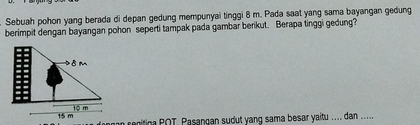 Sebuah pohon yang berada di depan gedung mempunyai tinggi 8 m. Pada saat yang sama bayangan gedung 
berimpit dengan bayangan pohon seperti tampak pada gambar berikut. Berapa tinggi gedung? 
gan s egitiga POT. Pasangan sudut yang sama besar yaitu .... dan .....