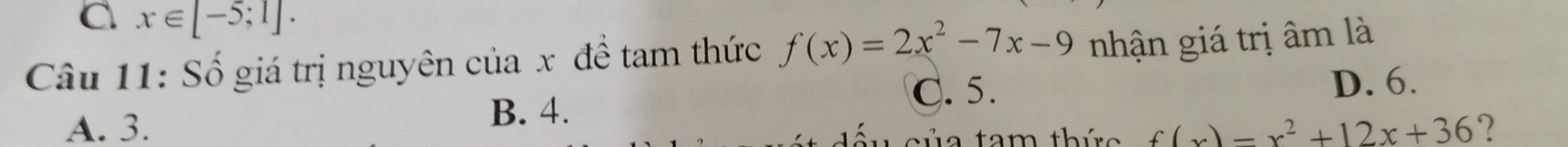 x∈ [-5;1]. 
Câu 11: Số giá trị nguyên của x đề tam thức f(x)=2x^2-7x-9 nhận giá trị âm là
C. 5.
B. 4. D. 6.
A. 3. f(x)=x^2+12x+36 ?
a tam thức