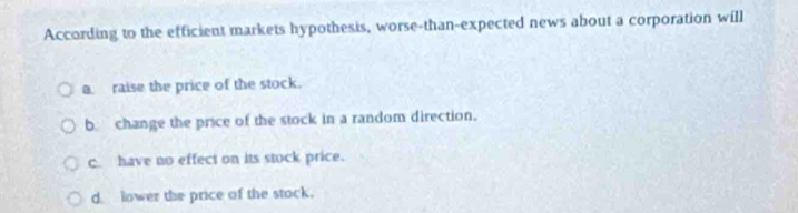 According to the efficient markets hypothesis, worse-than-expected news about a corporation will
a raise the price of the stock.
b change the price of the stock in a random direction.
c have no effect on its stock price.
d lower the price of the stock.