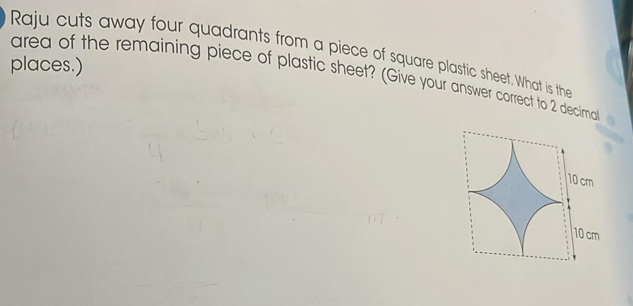 Raju cuts away four quadrants from a piece of square plastic sheet. What is the 
places.) 
area of the remaining piece of plastic sheet? (Give your answer correct to 2 decirmal