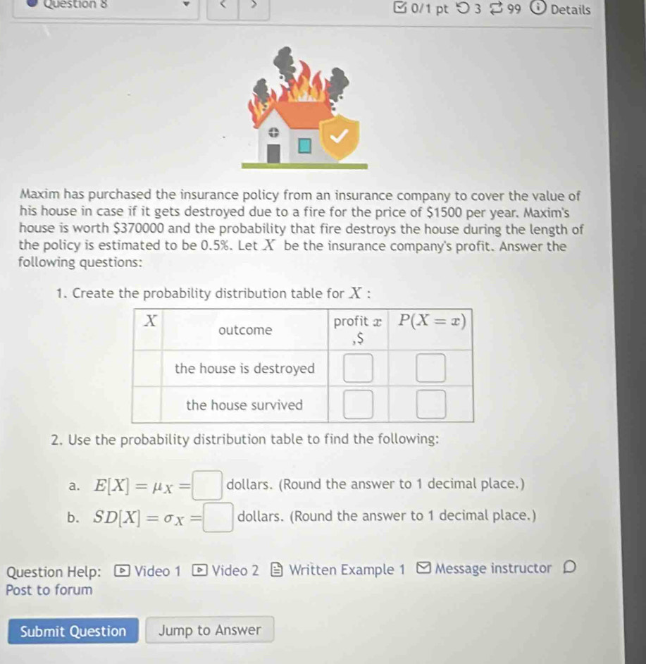 つ 3 % 99 ⓘ Details
Maxim has purchased the insurance policy from an insurance company to cover the value of
his house in case if it gets destroyed due to a fire for the price of $1500 per year. Maxim's
house is worth $370000 and the probability that fire destroys the house during the length of
the policy is estimated to be 0.5%. Let X be the insurance company's profit. Answer the
following questions:
1. Create the probability distribution table for X :
2. Use the probability distribution table to find the following:
a. E[X]=mu _X=□ dollars. (Round the answer to 1 decimal place.)
b. SD[X]=sigma x=□ dollars. (Round the answer to 1 decimal place.)
Question Help: 。 Video 1 - Video 2  Written Example 1 - Message instructor
Post to forum
Submit Question Jump to Answer