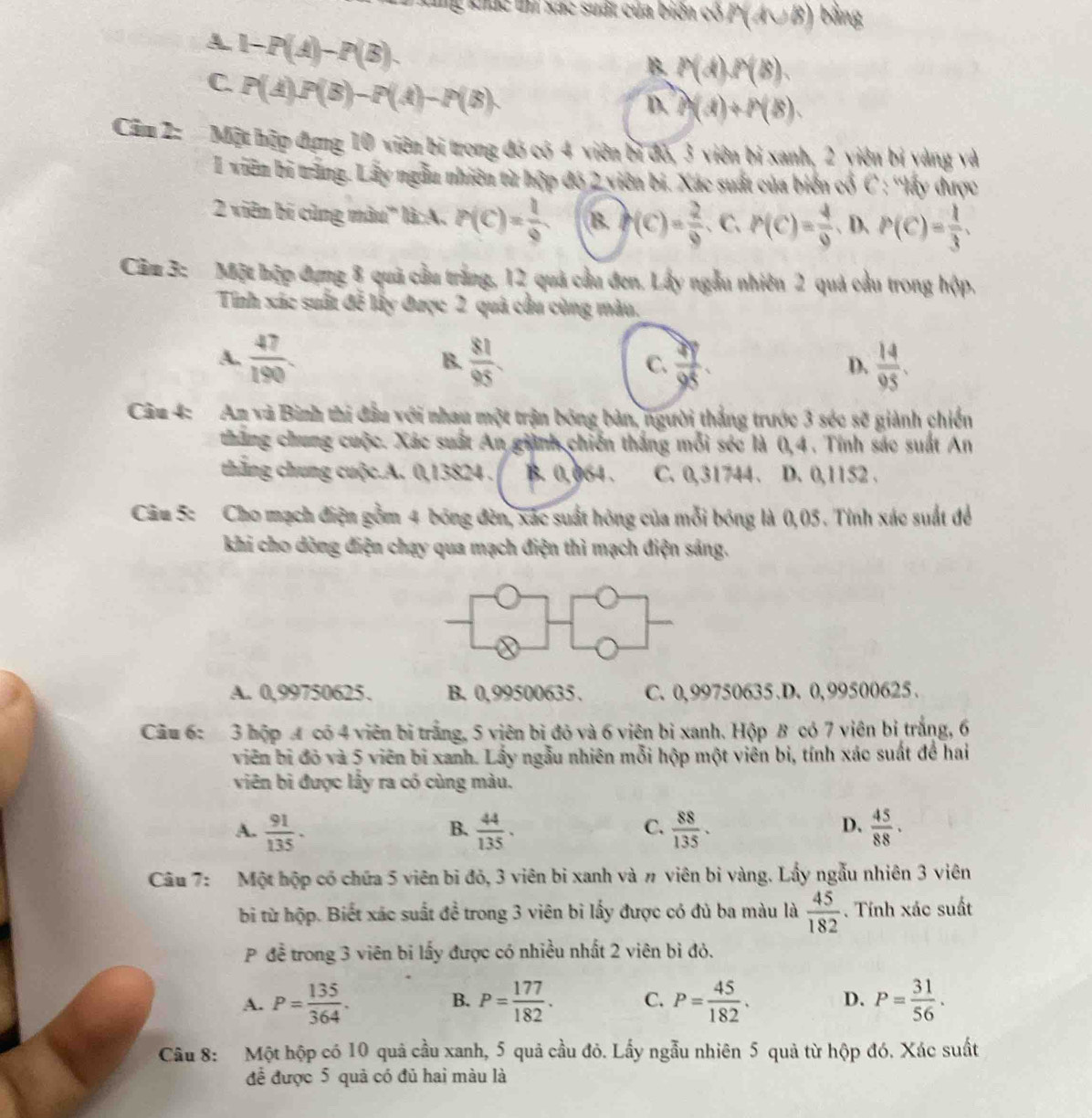 Tg khác t xức suất của biên có F (4∪ 8 ) bằng
A. 1-P(A)-P(B).
C. P(A)P(B)-P(A)-P(B)
B. P(d),P(B),
D. f(d)+h(B).
Căm 2:  Một hập đựng 10 viên bị trong đó có 4 viên bị đỏ, 3 viên bị xanh, 2 yiên bị yàng và
I viên bi trăng. Lấy ngẫn nhiên từ hộp độ 2 viên bi. Xác suất của biển cổ C : ''lấy được
2 viên bí cùng màu' là:A. P(C)= 1/9  B. f(C)= 2/9  C. P(C)= 4/9  、 D. P(C)= 1/3 .
Căm 3: Một hộp dụng 8 quả cầu trắng, 12 quả cầu đen, Lấy ngẫu nhiên 2 quả cầu trong hộp.
Tỉnh xác suất đễ lấy được 2 quả cầu cùng màu,
A.  47/190 .  81/95 . C.  2y/98 .  14/95 .
B.
D.
Câu 4: An và Bình thi đầu với nhau một trận bóng bản, người thắng trước 3 séc se giành chiến
tháng chung cuộc. Xác suất An giành chiến thắng mỗi séc là 0,4 . Tính sác suất An
thắng chung cuộc.A. 0,13824 . B. 0,064 . C. 0,31744 . D. 0,1152 .
Câu 5: Cho mạch điện gồm 4 bóng đèn, xác suất hông của mỗi bóng là 0,05. Tỉnh xác suất để
khi cho dòng điện chạy qua mạch điện thì mạch điện sáng.
A. 0,99750625. B. 0,99500635. C. 0,99750635.D. 0,99500625.
Cầu 6:  3 hộp 4 có 4 viên bị trắng, 5 viên bì đỏ và 6 viên bì xanh. Hộp B có 7 viên bị trắng, 6
viên bị đỏ và 5 viên bị xanh. Lấy ngẫu nhiên mỗi hộp một viên bi, tính xác suất để hai
viên bì được lấy ra có cùng màu.
A.  91/135 .  44/135 ·  88/135 .  45/88 .
B.
C.
D.
Câu 7: Một hộp có chứa 5 viên bi đỏ, 3 viên bi xanh và # viên bi vàng. Lấy ngẫu nhiên 3 viên
bi từ hộp. Biết xác suất đề trong 3 viên bi lấy được có đủ ba màu là  45/182 . Tính xác suất
P đề trong 3 viên bi lấy được có nhiều nhất 2 viên bỉ đỏ.
A. P= 135/364 . B. P= 177/182 . C. P= 45/182 . D. P= 31/56 .
Câu 8: Một hộp có 10 quả cầu xanh, 5 quả cầu đỏ. Lấy ngẫu nhiên 5 quả từ hộp đó. Xác suất
để được 5 quả có đủ hai màu là