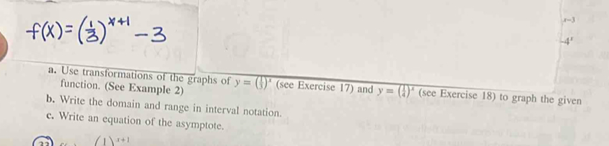 x-3
-4^x
a. Use transformations of the graphs of y=( 1/3 )^x (see Exercise 17) and y=( 1/4 )^x (see Exercise 18) to graph the given 
function. (See Example 2) 
b. Write the domain and range in interval notation. 
c. Write an equation of the asymptote.
(1)^x+1