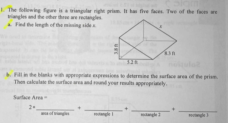 The following figure is a triangular right prism. It has five faces. Two of the faces are 
triangles and the other three are rectangles. 
a. Find the length of the missing side x. 
b. Fill in the blanks with appropriate expressions to determine the surface area of the prism. 
Then calculate the surface area and round your results appropriately. 
Surface Area = 
__ 2*_ +_ +_ +_ +_ +_ +rectan gle3+_  __