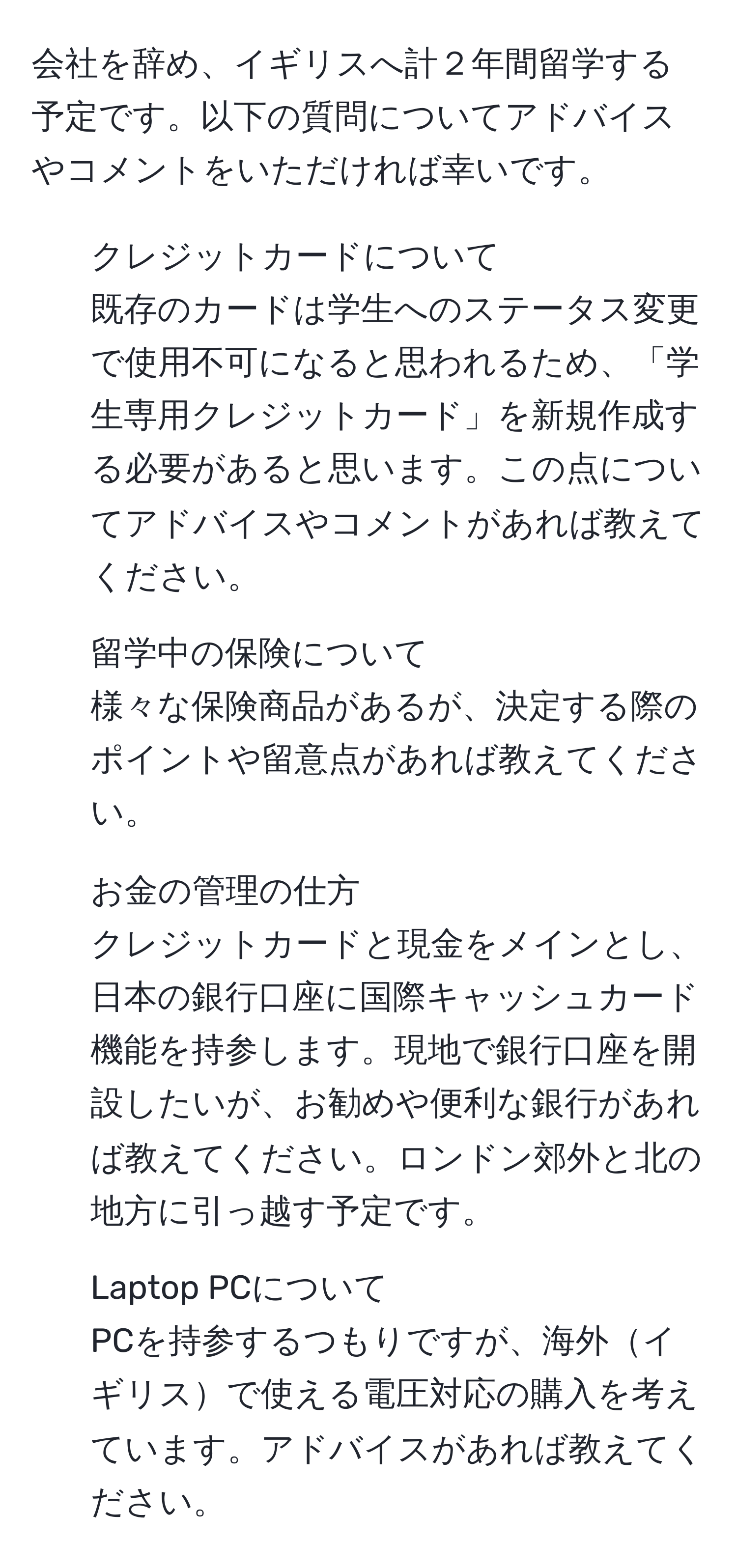 会社を辞め、イギリスへ計２年間留学する予定です。以下の質問についてアドバイスやコメントをいただければ幸いです。

1) クレジットカードについて
既存のカードは学生へのステータス変更で使用不可になると思われるため、「学生専用クレジットカード」を新規作成する必要があると思います。この点についてアドバイスやコメントがあれば教えてください。

2) 留学中の保険について
様々な保険商品があるが、決定する際のポイントや留意点があれば教えてください。

3) お金の管理の仕方
クレジットカードと現金をメインとし、日本の銀行口座に国際キャッシュカード機能を持参します。現地で銀行口座を開設したいが、お勧めや便利な銀行があれば教えてください。ロンドン郊外と北の地方に引っ越す予定です。

4) Laptop PCについて
PCを持参するつもりですが、海外イギリスで使える電圧対応の購入を考えています。アドバイスがあれば教えてください。