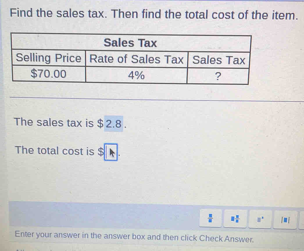 Find the sales tax. Then find the total cost of the item. 
The sales tax is $ 2.8. 
The total cost is $ A
 □ /□   □  □ /□   □^(□) |□ 
Enter your answer in the answer box and then click Check Answer.